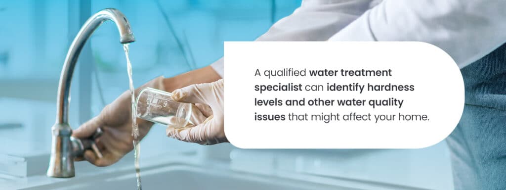 A qualified water treatment specialist can identify hardness levels and other water quality issues that might affect your home.