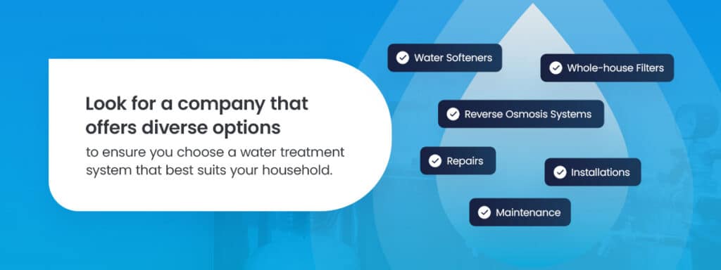 Look for a company that offers diverse options to ensure you choose a water treatment system that best suits your household.